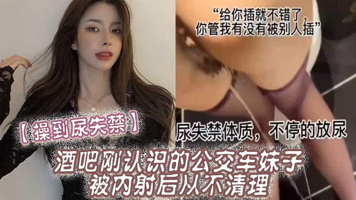 【操到尿失禁】酒吧刚认识的公交车妹子，被内射后从不清理，在厕所操到尿失禁